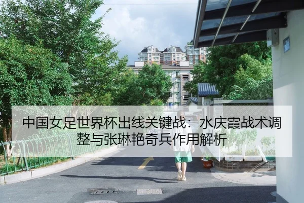 中国女足世界杯出线关键战：水庆霞战术调整与张琳艳奇兵作用解析
